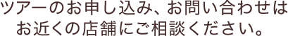 ツアーのお申し込み、お問い合わせは最寄りの店舗にご相談ください。